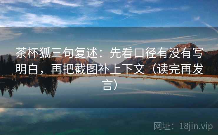 茶杯狐三句复述：先看口径有没有写明白，再把截图补上下文（读完再发言）