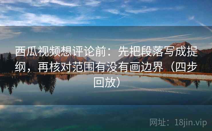 西瓜视频想评论前：先把段落写成提纲，再核对范围有没有画边界（四步回放）
