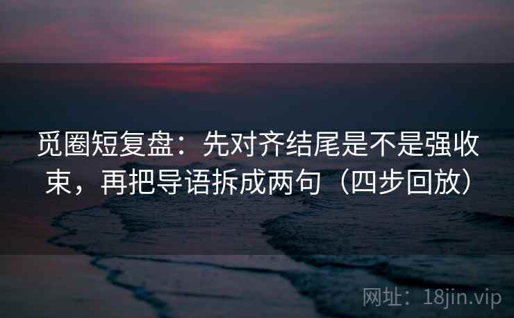 觅圈短复盘：先对齐结尾是不是强收束，再把导语拆成两句（四步回放）