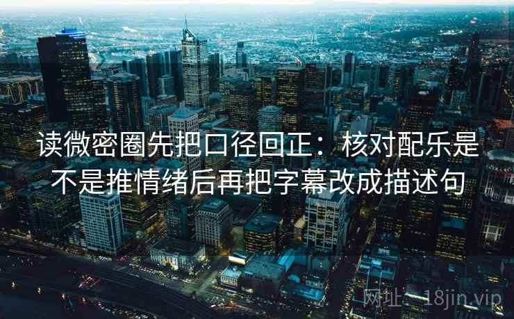 读微密圈先把口径回正：核对配乐是不是推情绪后再把字幕改成描述句
