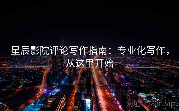 星辰影院评论写作指南：专业化写作，从这里开始