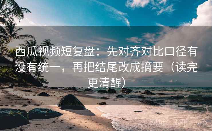 西瓜视频短复盘：先对齐对比口径有没有统一，再把结尾改成摘要（读完更清醒）