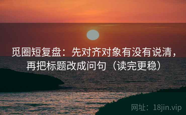 觅圈短复盘：先对齐对象有没有说清，再把标题改成问句（读完更稳）