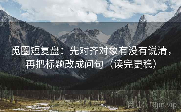 觅圈短复盘：先对齐对象有没有说清，再把标题改成问句（读完更稳）