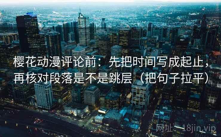 樱花动漫评论前:先把时间写成起止,再核对段落是不是跳层(把句子拉平) 樱花动漫评论前:先把时间写成起止,再核对段落是不是跳层(把句子拉平)