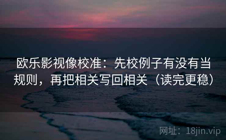 欧乐影视像校准:先校例子有没有当规则,再把相关写回相关(读完更稳) 欧乐影视像校准:先校例子有没有当规则,再把相关写回相关(读完更稳)