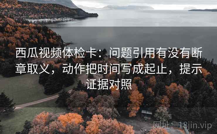 西瓜视频体检卡：问题引用有没有断章取义，动作把时间写成起止，提示证据对照
