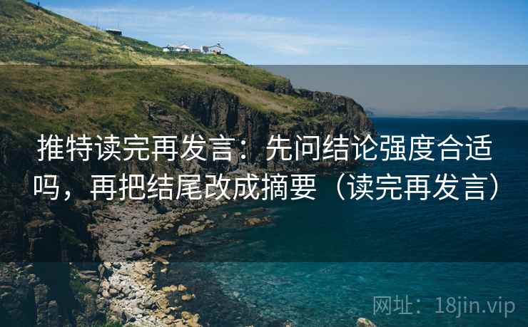 推特读完再发言：先问结论强度合适吗，再把结尾改成摘要（读完再发言）