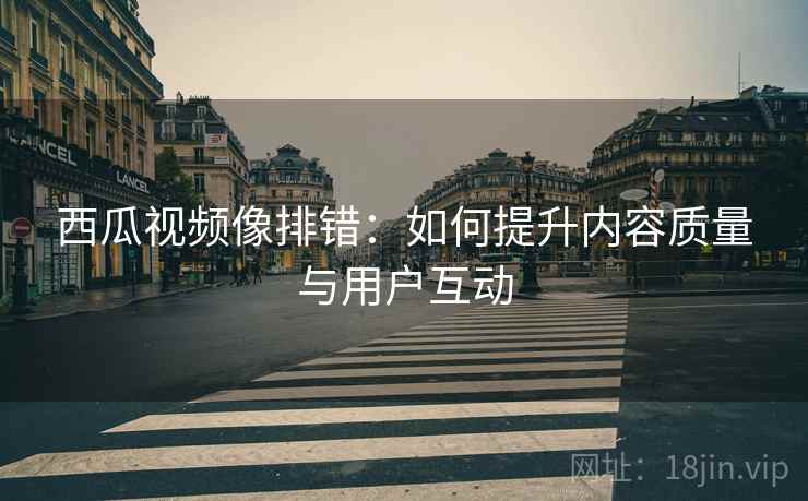 西瓜视频像排错:如何提升内容质量与用户互动 西瓜视频像排错:如何提升内容质量与用户互动