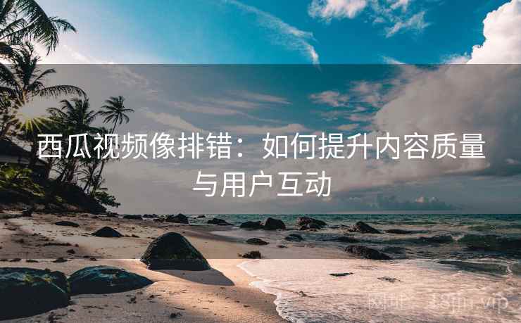 西瓜视频像排错:如何提升内容质量与用户互动 西瓜视频像排错:如何提升内容质量与用户互动