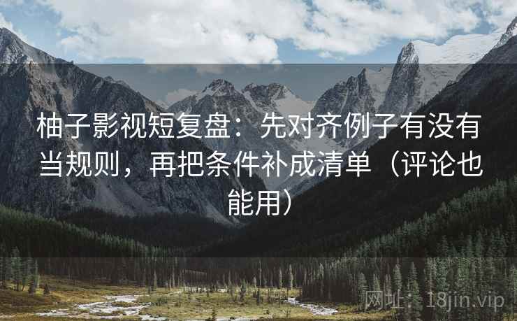 柚子影视短复盘：先对齐例子有没有当规则，再把条件补成清单（评论也能用）