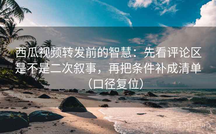 西瓜视频转发前的智慧：先看评论区是不是二次叙事，再把条件补成清单（口径复位）