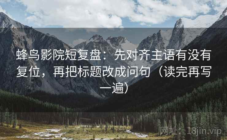 蜂鸟影院短复盘:先对齐主语有没有复位,再把标题改成问句(读完再写一遍) 蜂鸟影院短复盘:先对齐主语有没有复位,再把标题改成问句(读完再写一遍)