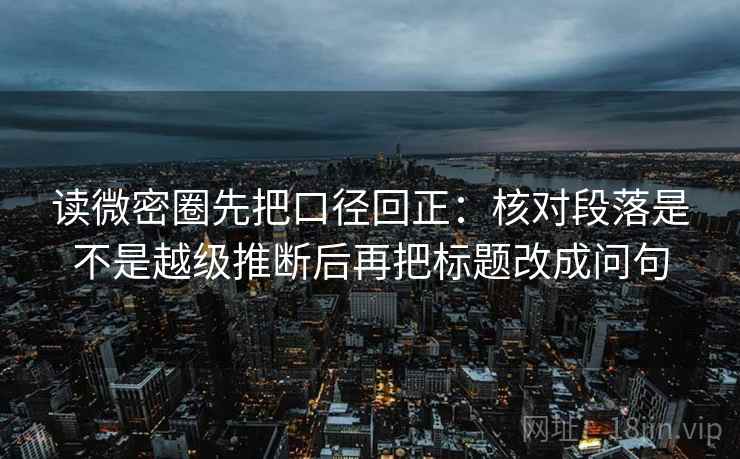 读微密圈先把口径回正：核对段落是不是越级推断后再把标题改成问句