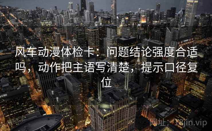 风车动漫体检卡:问题结论强度合适吗,动作把主语写清楚,提示口径复位 风车动漫体检卡:问题结论强度合适吗,动作把主语写清楚,提示口径复位