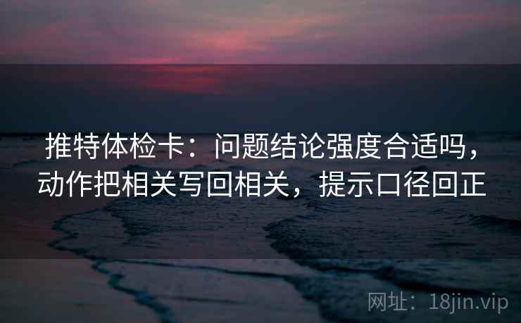 推特体检卡：问题结论强度合适吗，动作把相关写回相关，提示口径回正