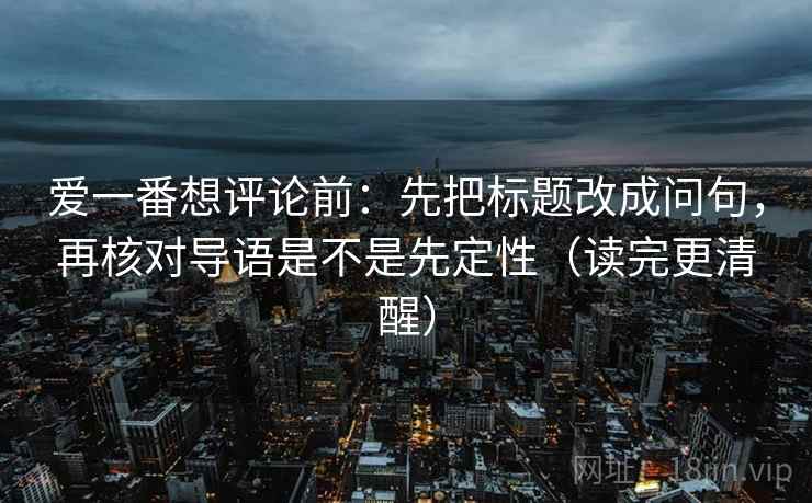 爱一番想评论前:先把标题改成问句,再核对导语是不是先定性(读完更清醒) 爱一番想评论前:先把标题改成问句,再核对导语是不是先定性(读完更清醒)