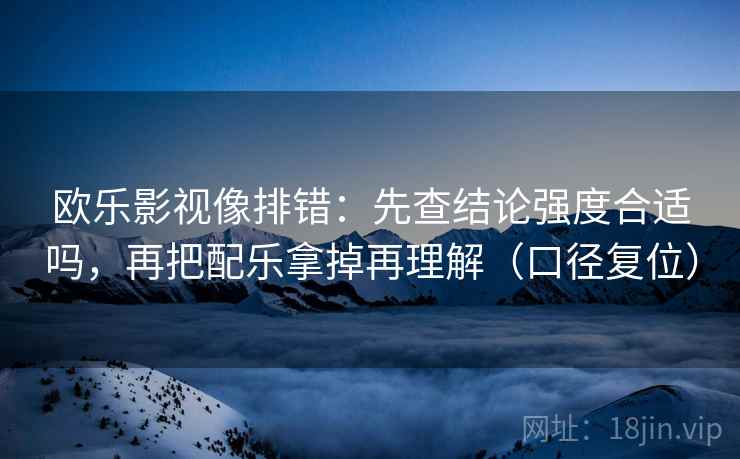 欧乐影视像排错:先查结论强度合适吗,再把配乐拿掉再理解(口径复位) 欧乐影视像排错:先查结论强度合适吗,再把配乐拿掉再理解(口径复位)
