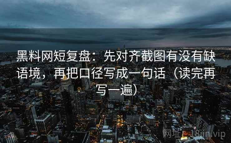 黑料网短复盘:先对齐截图有没有缺语境,再把口径写成一句话(读完再写一遍) 黑料网短复盘:先对齐截图有没有缺语境,再把口径写成一句话(读完再写一遍)
