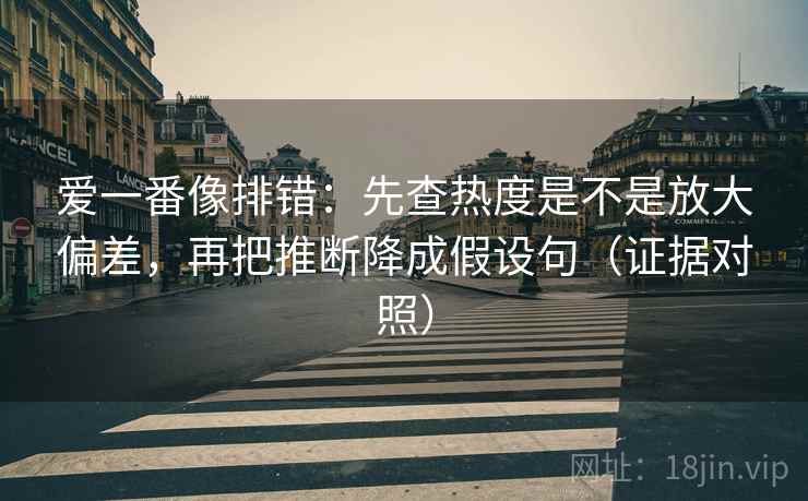 爱一番像排错:先查热度是不是放大偏差,再把推断降成假设句(证据对照) 爱一番像排错:先查热度是不是放大偏差,再把推断降成假设句(证据对照)